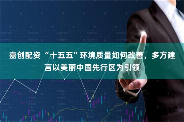 嘉创配资 “十五五”环境质量如何改善，多方建言以美丽中国先行区为引领
