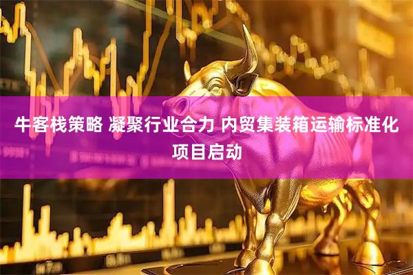 牛客栈策略 凝聚行业合力 内贸集装箱运输标准化项目启动