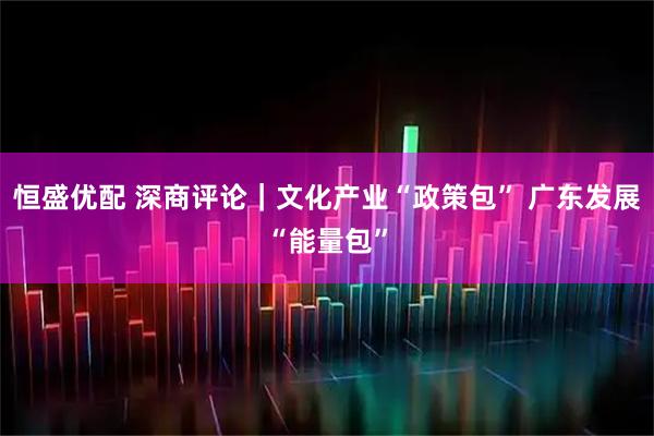 恒盛优配 深商评论｜文化产业“政策包” 广东发展“能量包”