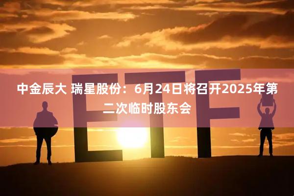 中金辰大 瑞星股份：6月24日将召开2025年第二次临时股东会