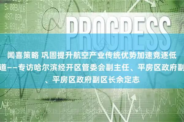 闻喜策略 巩固提升航空产业传统优势加速竞逐低空经济新赛道——专访哈尔滨经开区管委会副主任、平房区政府副区长余定志