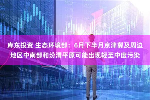 库东投资 生态环境部：6月下半月京津冀及周边地区中南部和汾渭平原可能出现轻至中度污染