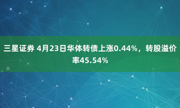 三星证券 4月23日华体转债上涨0.44%，转股溢价率45.54%