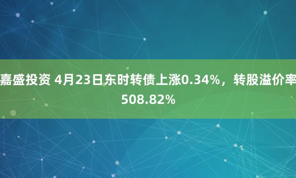 嘉盛投资 4月23日东时转债上涨0.34%，转股溢价率508.82%
