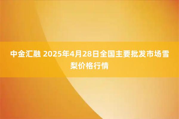 中金汇融 2025年4月28日全国主要批发市场雪梨价格行情