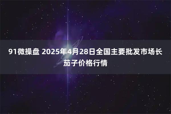 91微操盘 2025年4月28日全国主要批发市场长茄子价格行情