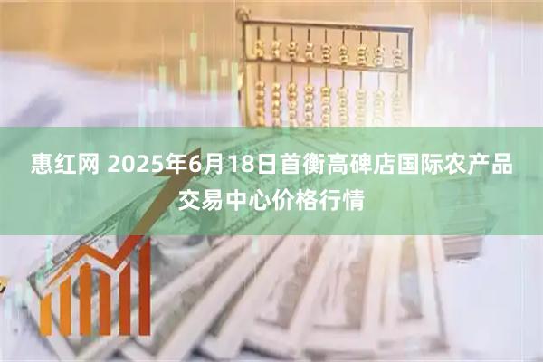 惠红网 2025年6月18日首衡高碑店国际农产品交易中心价格行情