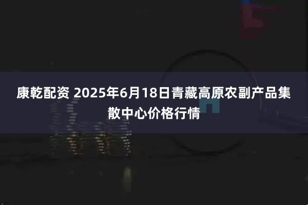 康乾配资 2025年6月18日青藏高原农副产品集散中心价格行情