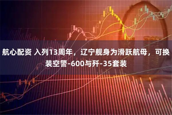 航心配资 入列13周年，辽宁舰身为滑跃航母，可换装空警-600与歼-35套装