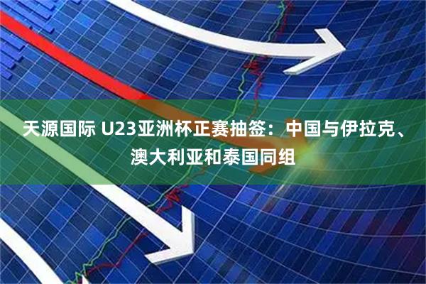 天源国际 U23亚洲杯正赛抽签：中国与伊拉克、澳大利亚和泰国同组
