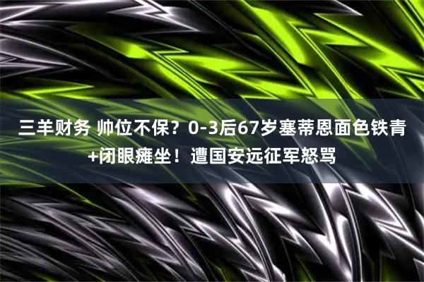 三羊财务 帅位不保？0-3后67岁塞蒂恩面色铁青+闭眼瘫坐！遭国安远征军怒骂