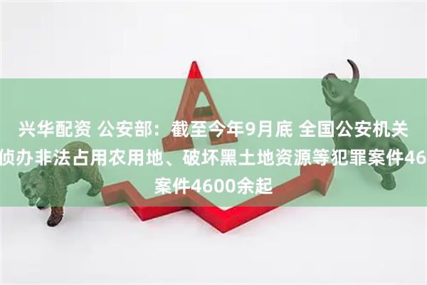 兴华配资 公安部：截至今年9月底 全国公安机关共立案侦办非法占用农用地、破坏黑土地资源等犯罪案件4600余起
