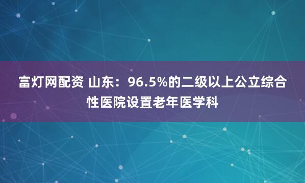 富灯网配资 山东：96.5%的二级以上公立综合性医院设置老年医学科