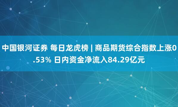 中国银河证券 每日龙虎榜 | 商品期货综合指数上涨0.53% 日内资金净流入84.29亿元