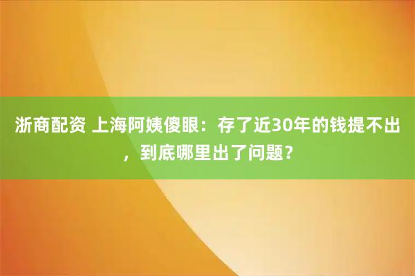浙商配资 上海阿姨傻眼：存了近30年的钱提不出，到底哪里出了问题？