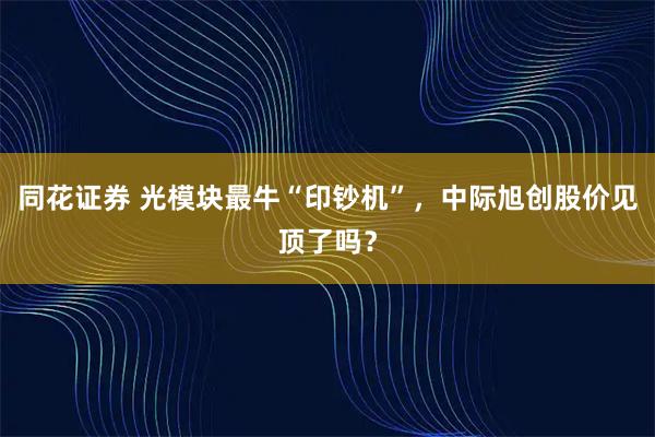 同花证券 光模块最牛“印钞机”，中际旭创股价见顶了吗？