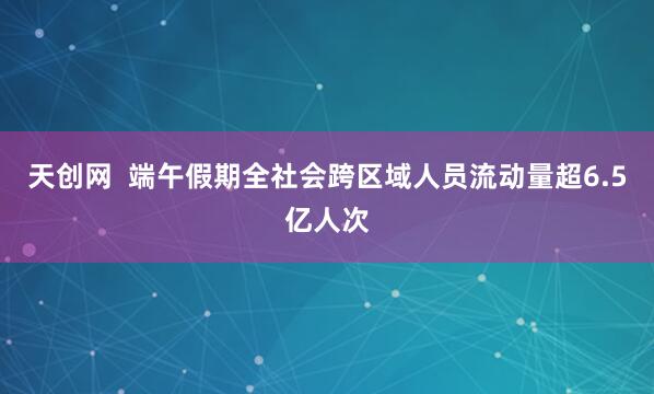 天创网  端午假期全社会跨区域人员流动量超6.5亿人次