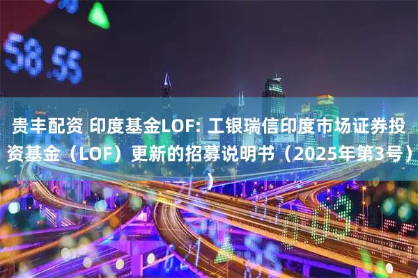 贵丰配资 印度基金LOF: 工银瑞信印度市场证券投资基金（LOF）更新的招募说明书（2025年第3号）