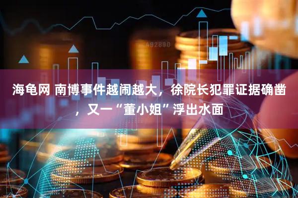 海龟网 南博事件越闹越大，徐院长犯罪证据确凿，又一“董小姐”浮出水面