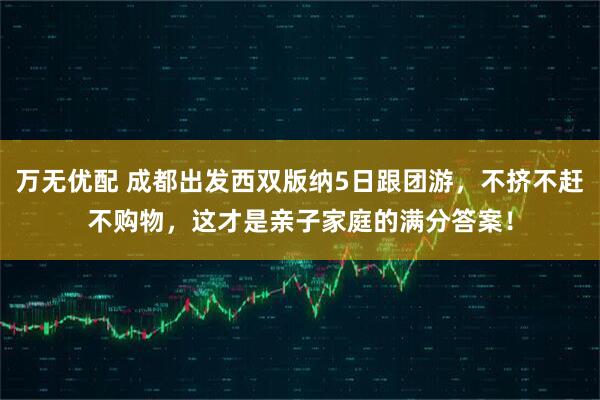 万无优配 成都出发西双版纳5日跟团游，不挤不赶不购物，这才是亲子家庭的满分答案！