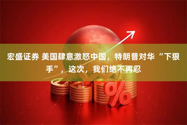 宏盛证券 美国肆意激怒中国，特朗普对华 “下狠手”，这次，我们绝不再忍