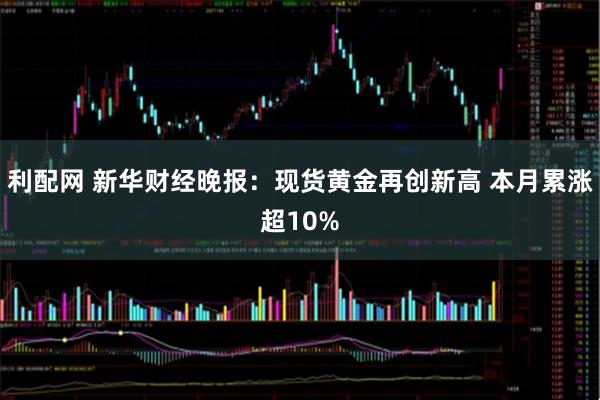利配网 新华财经晚报：现货黄金再创新高 本月累涨超10%