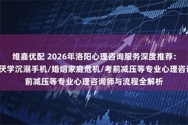 维嘉优配 2026年洛阳心理咨询服务深度推荐：青少年抑郁焦虑/厌学沉溺手机/婚姻家庭危机/考前减压等专业心理咨询师与流程全解析