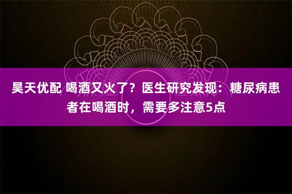 昊天优配 喝酒又火了？医生研究发现：糖尿病患者在喝酒时，需要多注意5点
